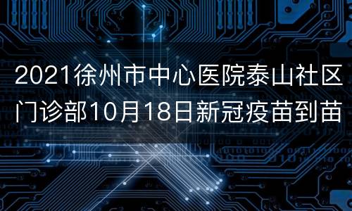 2021徐州市中心医院泰山社区门诊部10月18日新冠疫苗到苗通知