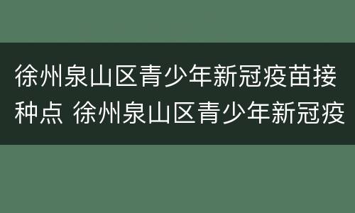 徐州泉山区青少年新冠疫苗接种点 徐州泉山区青少年新冠疫苗接种点电话