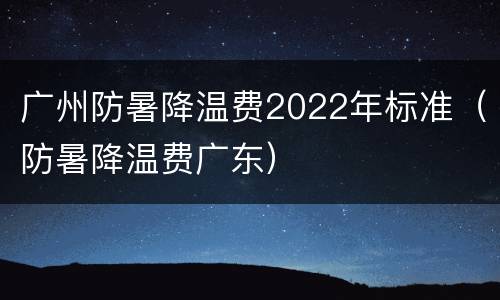 广州防暑降温费2022年标准（防暑降温费广东）