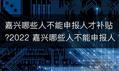 嘉兴哪些人不能申报人才补贴?2022 嘉兴哪些人不能申报人才补贴?2022年8月