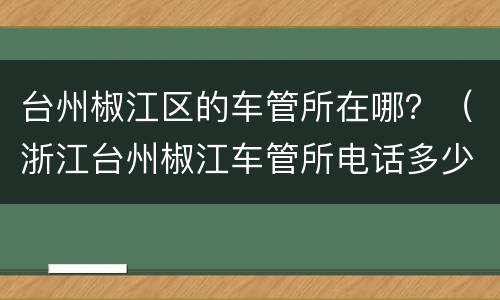 台州椒江区的车管所在哪？（浙江台州椒江车管所电话多少）