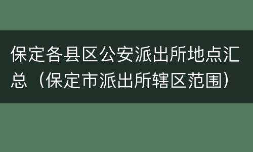 保定各县区公安派出所地点汇总（保定市派出所辖区范围）