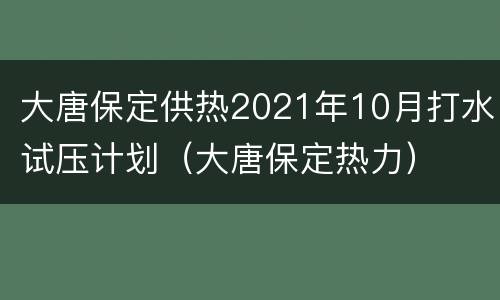 大唐保定供热2021年10月打水试压计划（大唐保定热力）