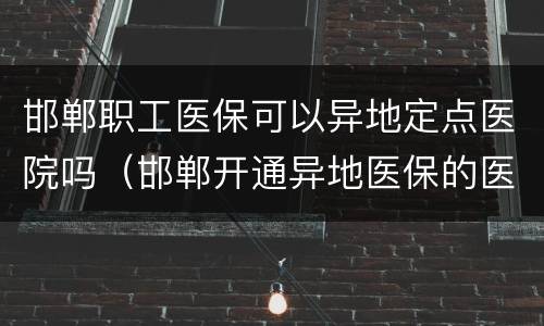 邯郸职工医保可以异地定点医院吗（邯郸开通异地医保的医院有哪家?）