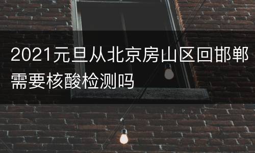 2021元旦从北京房山区回邯郸需要核酸检测吗