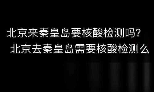 北京来秦皇岛要核酸检测吗？ 北京去秦皇岛需要核酸检测么6.28日