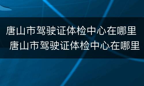 唐山市驾驶证体检中心在哪里 唐山市驾驶证体检中心在哪里啊