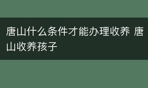 唐山什么条件才能办理收养 唐山收养孩子