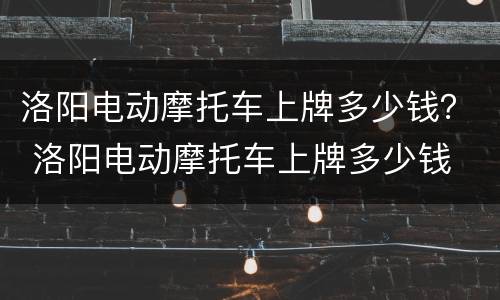 洛阳电动摩托车上牌多少钱？ 洛阳电动摩托车上牌多少钱