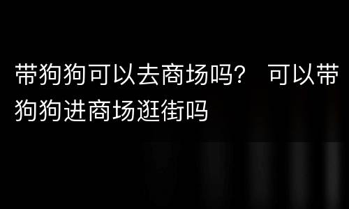 带狗狗可以去商场吗？ 可以带狗狗进商场逛街吗