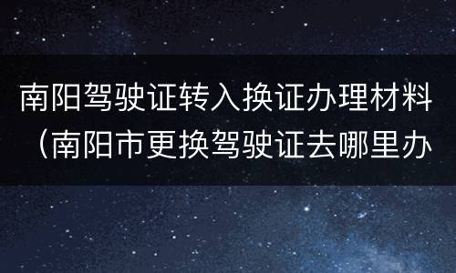 南阳驾驶证转入换证办理材料（南阳市更换驾驶证去哪里办理）