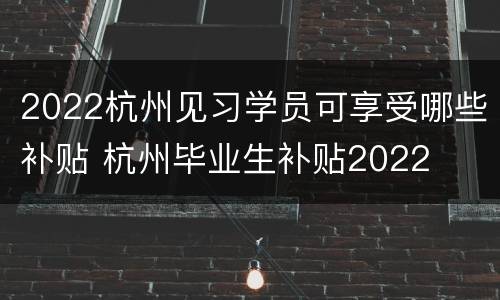 2022杭州见习学员可享受哪些补贴 杭州毕业生补贴2022