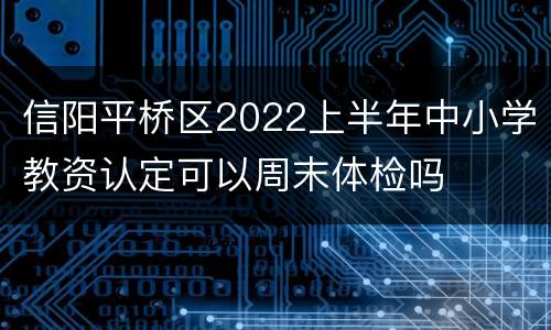 信阳平桥区2022上半年中小学教资认定可以周末体检吗