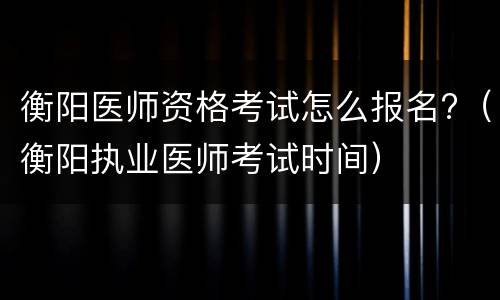 衡阳医师资格考试怎么报名?（衡阳执业医师考试时间）