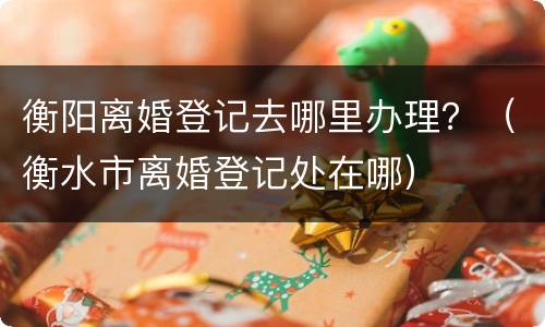 衡阳离婚登记去哪里办理？（衡水市离婚登记处在哪）