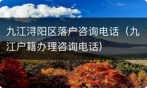 九江浔阳区落户咨询电话（九江户籍办理咨询电话）