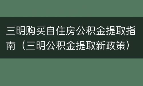 三明购买自住房公积金提取指南（三明公积金提取新政策）
