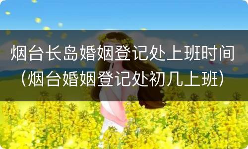 烟台长岛婚姻登记处上班时间（烟台婚姻登记处初几上班）