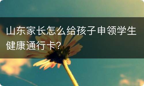 山东家长怎么给孩子申领学生健康通行卡？