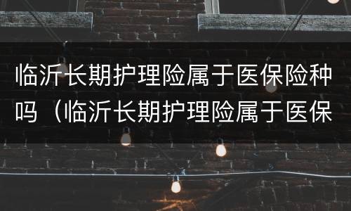 临沂长期护理险属于医保险种吗（临沂长期护理险属于医保险种吗）