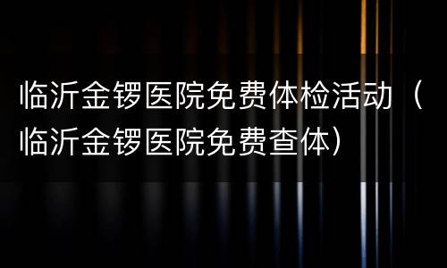 临沂金锣医院免费体检活动（临沂金锣医院免费查体）