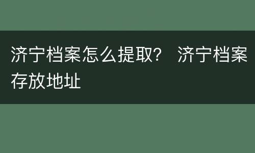 济宁档案怎么提取？ 济宁档案存放地址