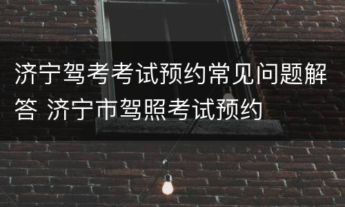 济宁驾考考试预约常见问题解答 济宁市驾照考试预约