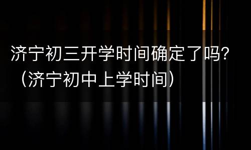 济宁初三开学时间确定了吗？（济宁初中上学时间）