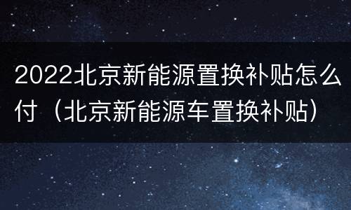 2022北京新能源置换补贴怎么付（北京新能源车置换补贴）