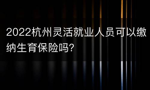 2022杭州灵活就业人员可以缴纳生育保险吗？