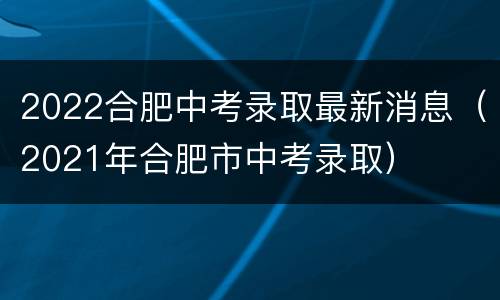 2022合肥中考录取最新消息（2021年合肥市中考录取）