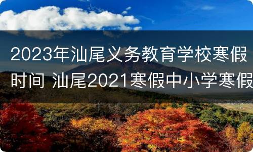 2023年汕尾义务教育学校寒假时间 汕尾2021寒假中小学寒假时间