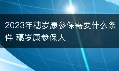 2023年穗岁康参保需要什么条件 穗岁康参保人