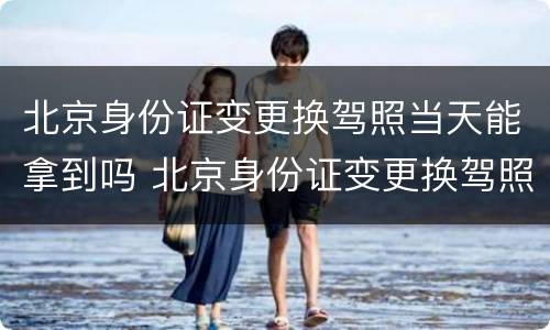 北京身份证变更换驾照当天能拿到吗 北京身份证变更换驾照当天能拿到吗