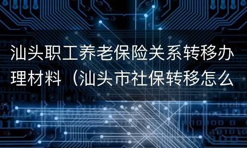 汕头职工养老保险关系转移办理材料（汕头市社保转移怎么办理）