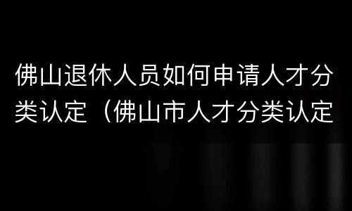佛山退休人员如何申请人才分类认定（佛山市人才分类认定）