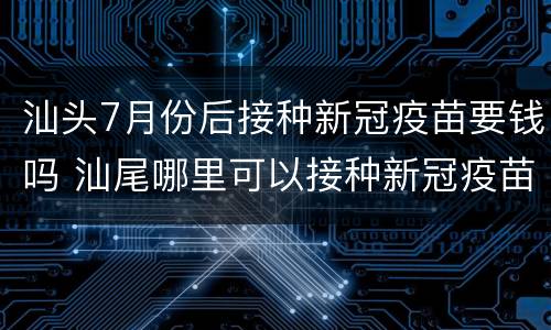 汕头7月份后接种新冠疫苗要钱吗 汕尾哪里可以接种新冠疫苗