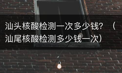 汕头核酸检测一次多少钱？（汕尾核酸检测多少钱一次）