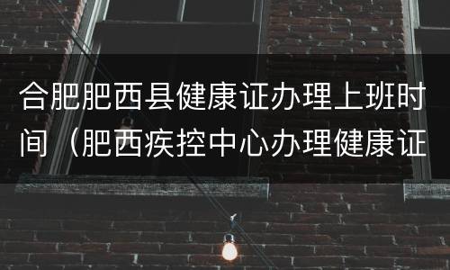 合肥肥西县健康证办理上班时间（肥西疾控中心办理健康证时间）