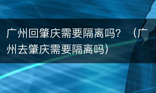 广州回肇庆需要隔离吗？（广州去肇庆需要隔离吗）