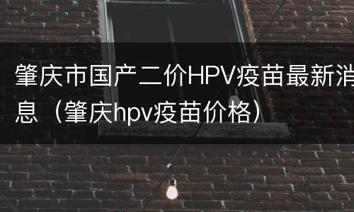 肇庆市国产二价HPV疫苗最新消息（肇庆hpv疫苗价格）