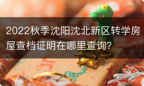 2022秋季沈阳沈北新区转学房屋查档证明在哪里查询？