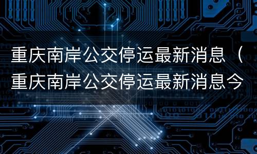 重庆南岸公交停运最新消息（重庆南岸公交停运最新消息今天）