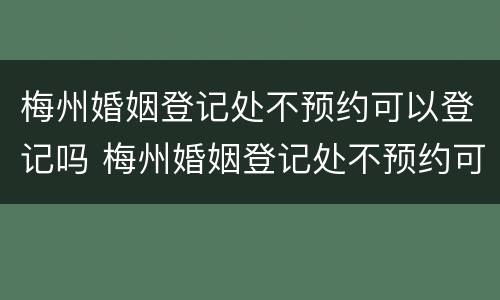 梅州婚姻登记处不预约可以登记吗 梅州婚姻登记处不预约可以登记吗