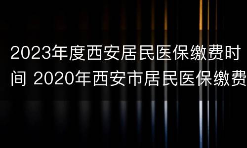 2023年度西安居民医保缴费时间 2020年西安市居民医保缴费时间