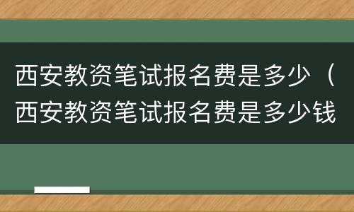 西安教资笔试报名费是多少（西安教资笔试报名费是多少钱）