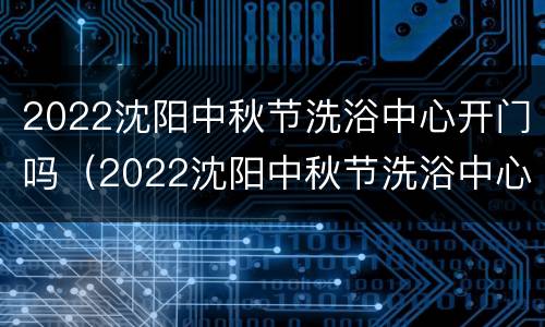 2022沈阳中秋节洗浴中心开门吗（2022沈阳中秋节洗浴中心开门吗今天）