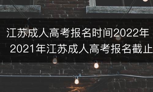 江苏成人高考报名时间2022年 2021年江苏成人高考报名截止时间