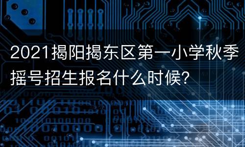 2021揭阳揭东区第一小学秋季摇号招生报名什么时候？