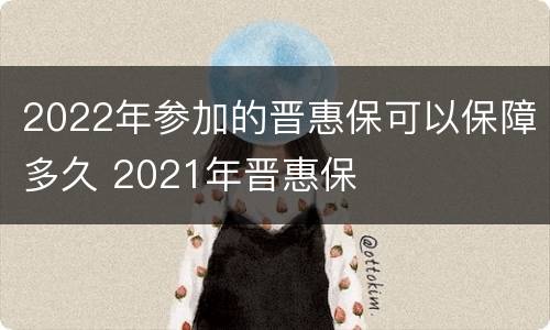 2022年参加的晋惠保可以保障多久 2021年晋惠保